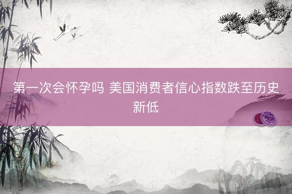 第一次会怀孕吗 美国消费者信心指数跌至历史新低