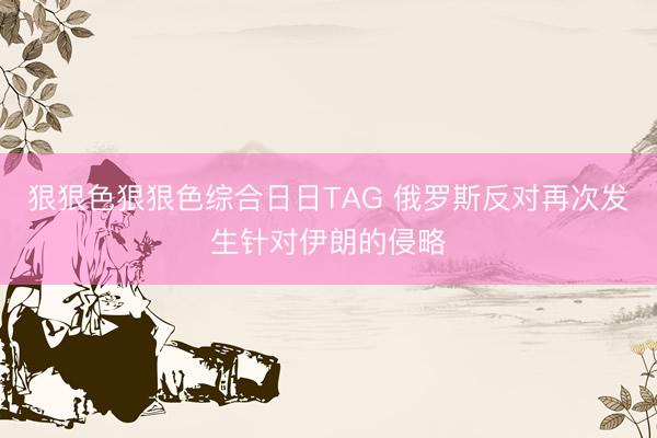 狠狠色狠狠色综合日日TAG 俄罗斯反对再次发生针对伊朗的侵略