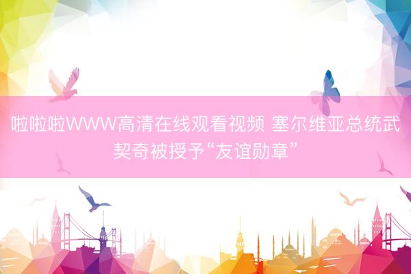 啦啦啦WWW高清在线观看视频 塞尔维亚总统武契奇被授予“友谊勋章”