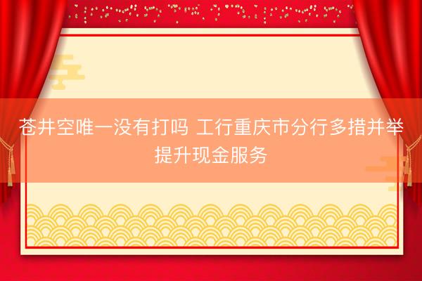 苍井空唯一没有打吗 工行重庆市分行多措并举提升现金服务