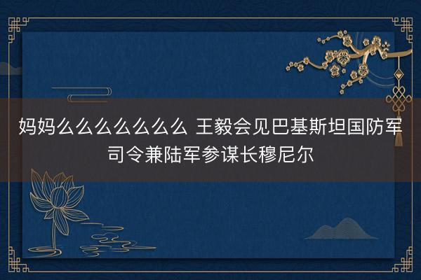 妈妈么么么么么么么 王毅会见巴基斯坦国防军司令兼陆军参谋长穆尼尔