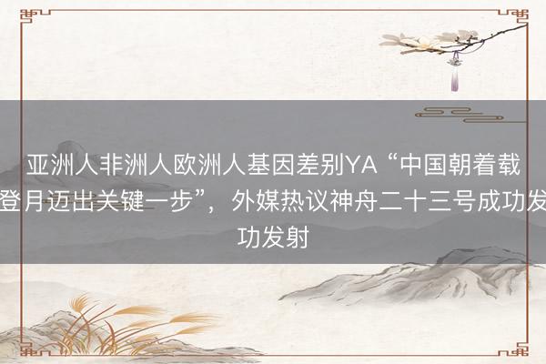 亚洲人非洲人欧洲人基因差别YA “中国朝着载人登月迈出关键一步”,外媒热议神舟二十三号成功发射
