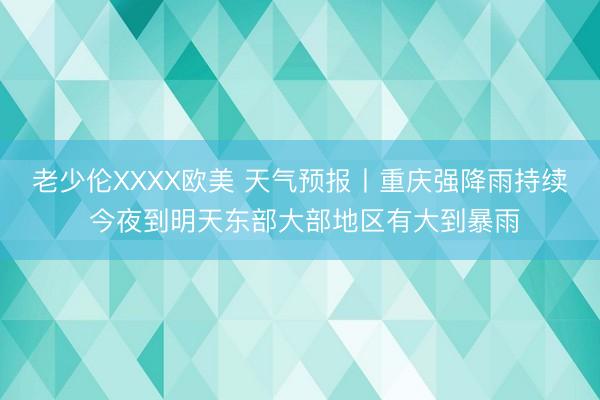 老少伦XXXX欧美 天气预报丨重庆强降雨持续 今夜到明天东部大部地区有大到暴雨