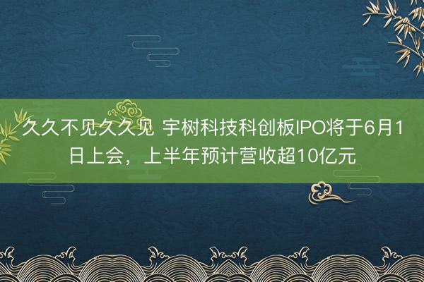 久久不见久久见 宇树科技科创板IPO将于6月1日上会,上半年预计营收超10亿元