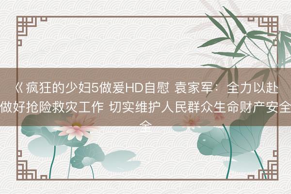 巜疯狂的少妇5做爰HD自慰 袁家军：全力以赴做好抢险救灾工作 切实维护人民群众生命财产安全