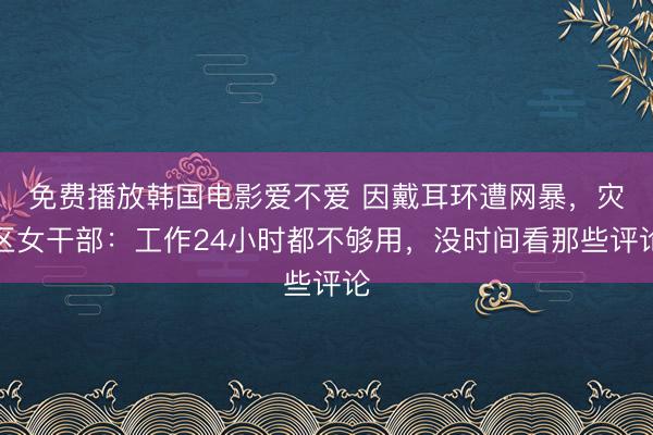 免费播放韩国电影爱不爱 因戴耳环遭网暴，灾区女干部：工作24小时都不够用，没时间看那些评论