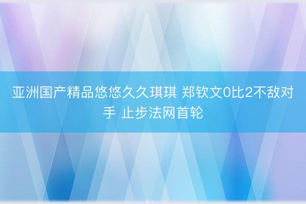 亚洲国产精品悠悠久久琪琪 郑钦文0比2不敌对手 止步法网首轮