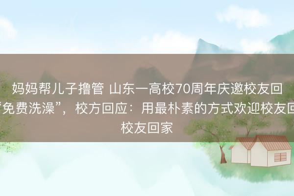 妈妈帮儿子撸管 山东一高校70周年庆邀校友回校“免费洗澡”，校方回应：用最朴素的方式欢迎校友回家
