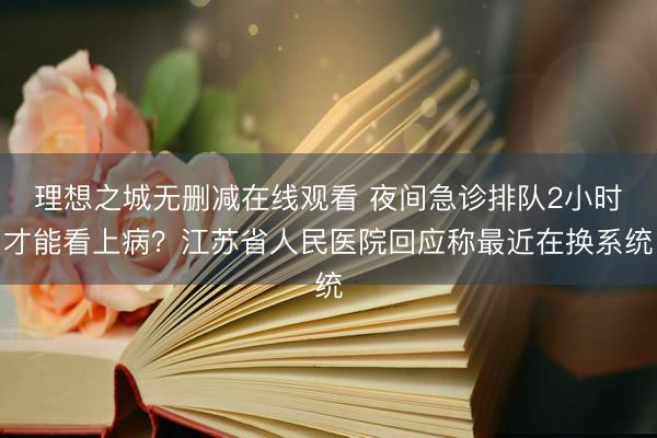 理想之城无删减在线观看 夜间急诊排队2小时才能看上病？江苏省人民医院回应称最近在换系统