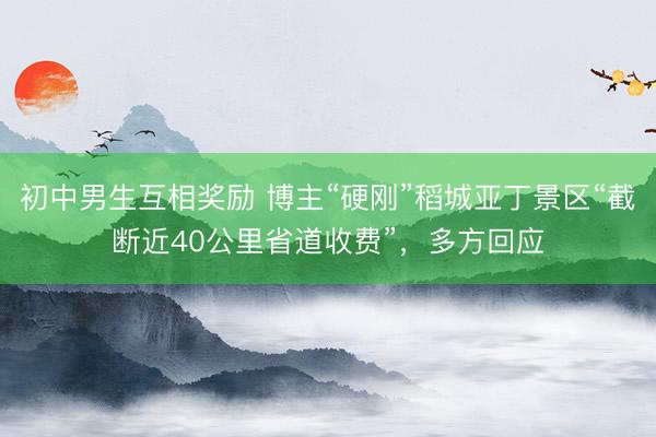 初中男生互相奖励 博主“硬刚”稻城亚丁景区“截断近40公里省道收费”，多方回应