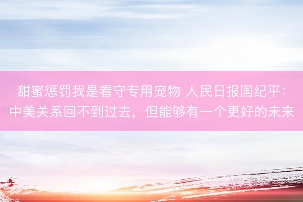 甜蜜惩罚我是看守专用宠物 人民日报国纪平：中美关系回不到过去，但能够有一个更好的未来