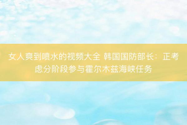 女人爽到喷水的视频大全 韩国国防部长：正考虑分阶段参与霍尔木兹海峡任务