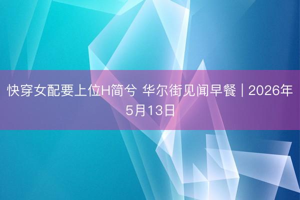 快穿女配要上位H简兮 华尔街见闻早餐 | 2026年5月13日
