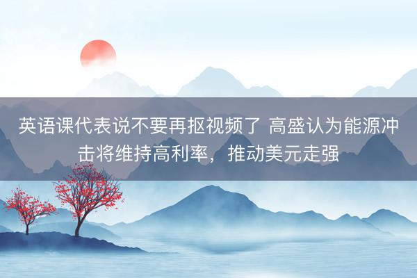 英语课代表说不要再抠视频了 高盛认为能源冲击将维持高利率,推动美元走强