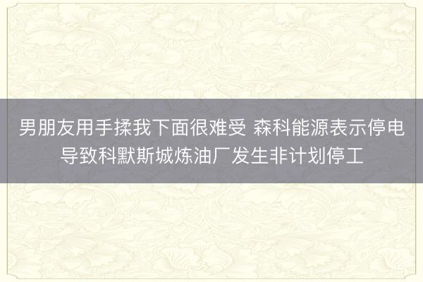 男朋友用手揉我下面很难受 森科能源表示停电导致科默斯城炼油厂发生非计划停工