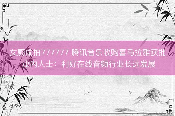女厕偷拍777777 腾讯音乐收购喜马拉雅获批 业内人士：利好在线音频行业长远发展