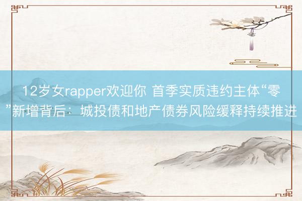 12岁女rapper欢迎你 首季实质违约主体“零”新增背后：城投债和地产债券风险缓释持续推进