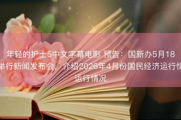 年轻的护士5中文字幕电影 预告：国新办5月18日举行新闻发布会，介绍2026年4月份国民经济运行情况