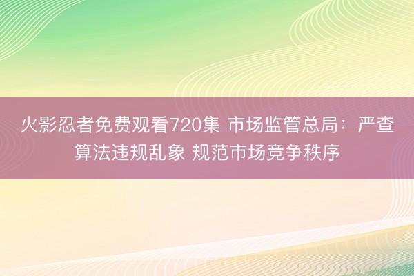 火影忍者免费观看720集 市场监管总局：严查算法违规乱象 规范市场竞争秩序