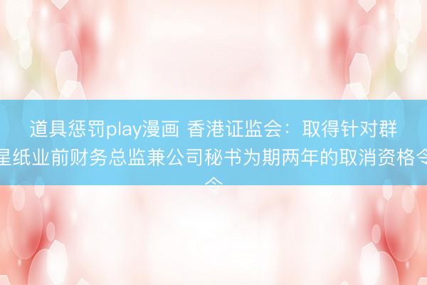 道具惩罚play漫画 香港证监会：取得针对群星纸业前财务总监兼公司秘书为期两年的取消资格令