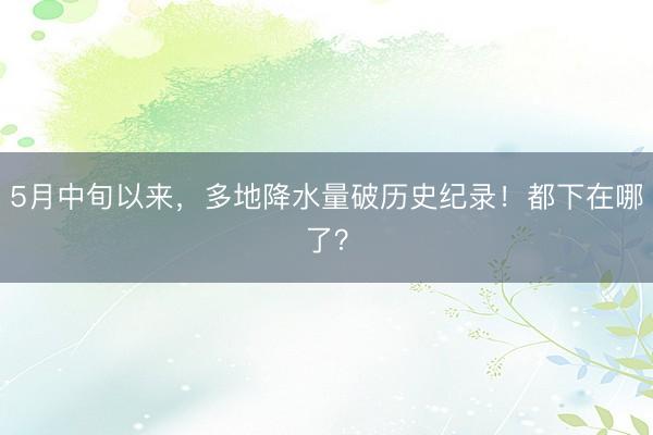 5月中旬以来，多地降水量破历史纪录！都下在哪了？