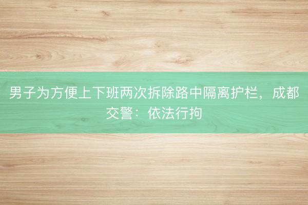 男子为方便上下班两次拆除路中隔离护栏,成都交警:依法行拘