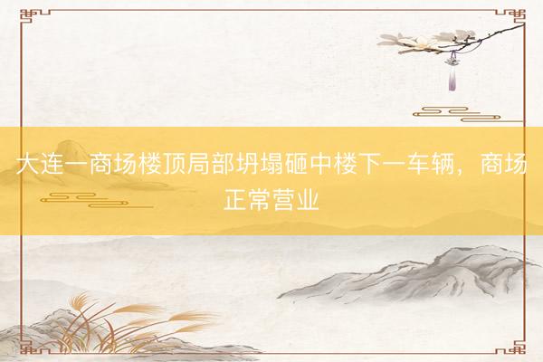 大连一商场楼顶局部坍塌砸中楼下一车辆，商场正常营业