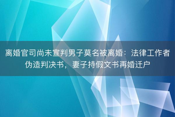 离婚官司尚未宣判男子莫名被离婚:法律工作者伪造判决书,妻子持假文书再婚迁户