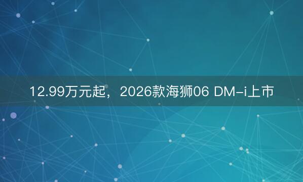 12.99万元起，2026款海狮06 DM-i上市
