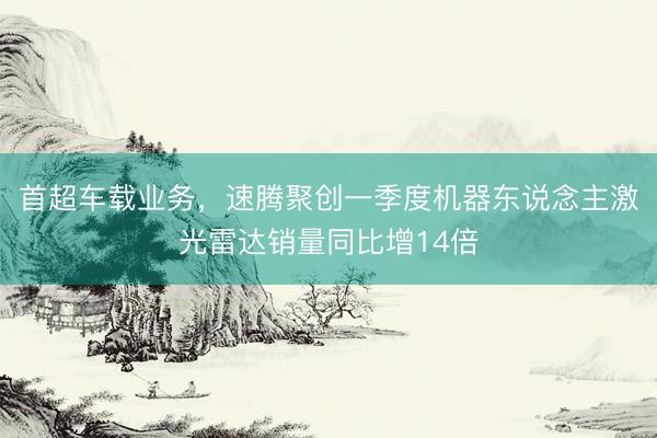 首超车载业务，速腾聚创一季度机器东说念主激光雷达销量同比增14倍