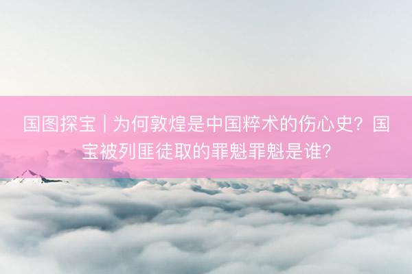 国图探宝 | 为何敦煌是中国粹术的伤心史？国宝被列匪徒取的罪魁罪魁是谁？