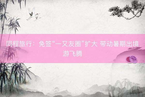 同程旅行：免签“一又友圈”扩大 带动暑期出境游飞腾