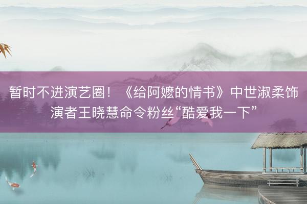 暂时不进演艺圈！《给阿嬷的情书》中世淑柔饰演者王晓慧命令粉丝“酷爱我一下”