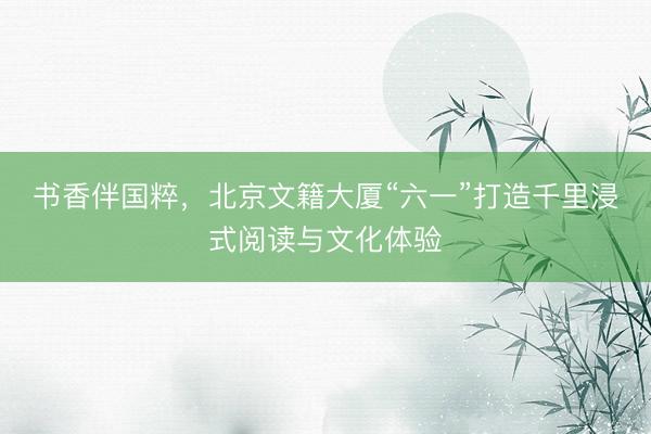 书香伴国粹，北京文籍大厦“六一”打造千里浸式阅读与文化体验
