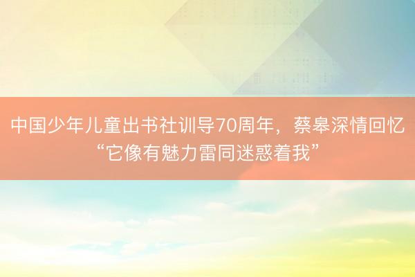 中国少年儿童出书社训导70周年，蔡皋深情回忆“它像有魅力雷同迷惑着我”