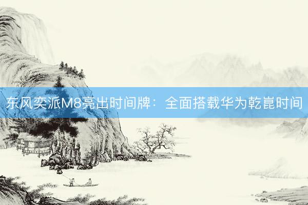 东风奕派M8亮出时间牌：全面搭载华为乾崑时间