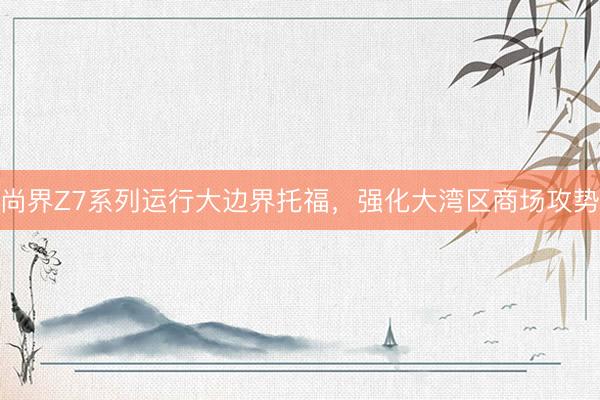 尚界Z7系列运行大边界托福,强化大湾区商场攻势