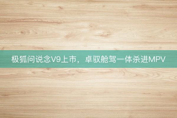 极狐问说念V9上市，卓驭舱驾一体杀进MPV