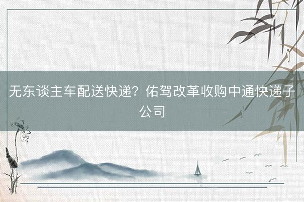 无东谈主车配送快递？佑驾改革收购中通快递子公司
