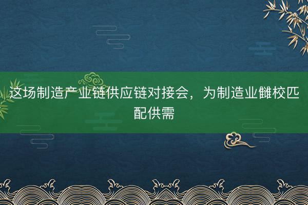 这场制造产业链供应链对接会，为制造业雠校匹配供需