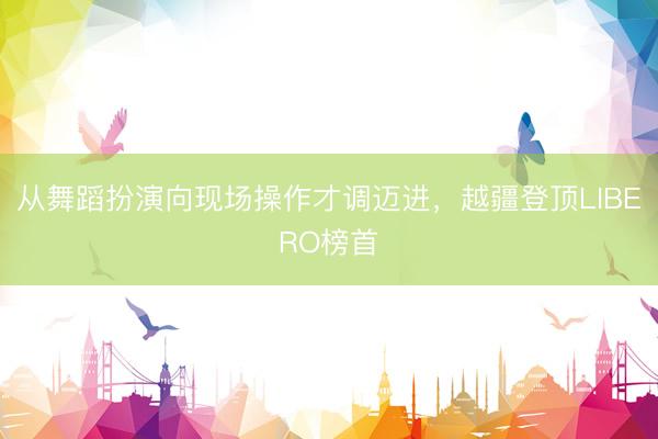 从舞蹈扮演向现场操作才调迈进,越疆登顶LIBERO榜首