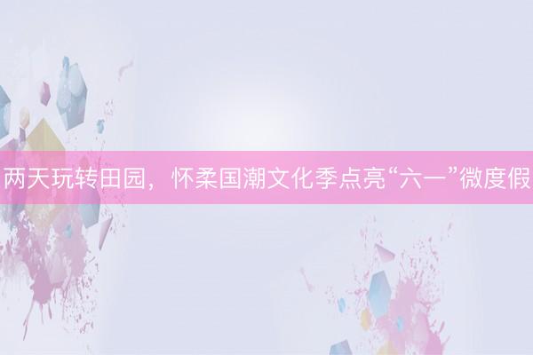 两天玩转田园，怀柔国潮文化季点亮“六一”微度假