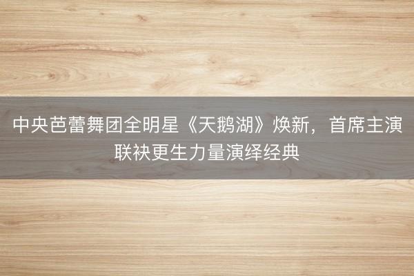 中央芭蕾舞团全明星《天鹅湖》焕新，首席主演联袂更生力量演绎经典