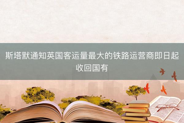 斯塔默通知英国客运量最大的铁路运营商即日起收回国有
