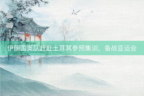 伊朗国奥队赶赴土耳其参预集训，备战亚运会