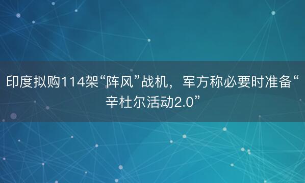 印度拟购114架“阵风”战机，军方称必要时准备“辛杜尔活动2.0”