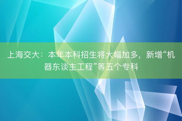 上海交大：本年本科招生将大幅加多，新增“机器东谈主工程”等五个专科