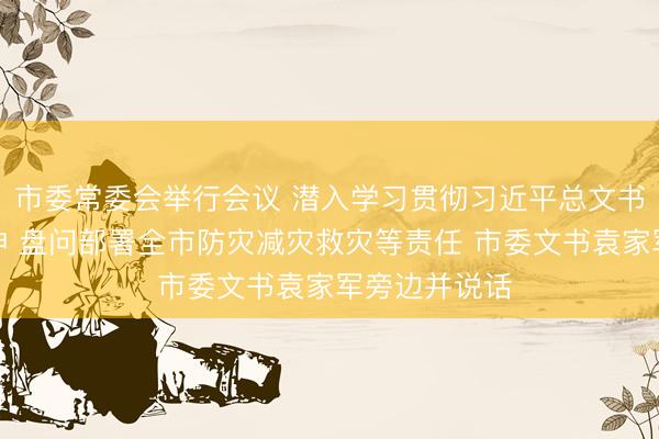 市委常委会举行会议 潜入学习贯彻习近平总文书进军说话精神 盘问部署全市防灾减灾救灾等责任 市委文书袁家军旁边并说话