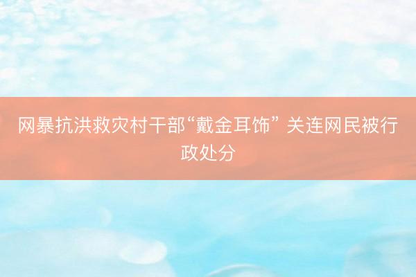 网暴抗洪救灾村干部“戴金耳饰” 关连网民被行政处分