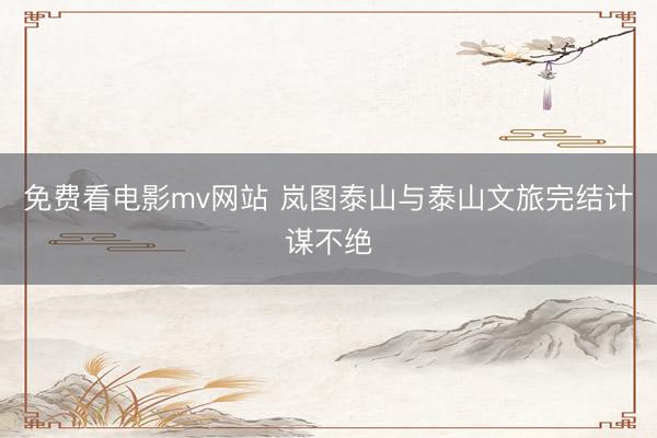 免费看电影mv网站 岚图泰山与泰山文旅完结计谋不绝